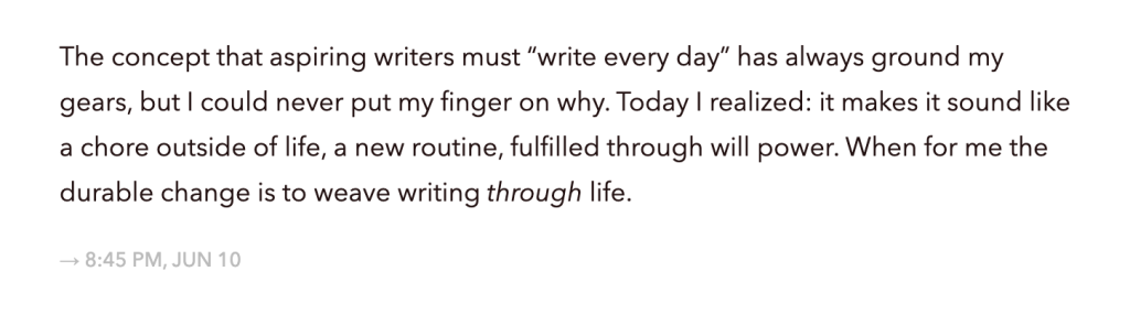 A screenshot of a blog post that reads "The concept that aspiring writers must "write every day" has always ground my
gears, but I could never put my finger on why. Today I realized: it makes it sound like
a chore outside of life, a new routine, fulfilled through will power. When for me the
durable change is to weave writing through life."